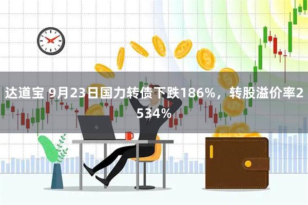 达道宝 9月23日国力转债下跌186%，转股溢价率2534%
