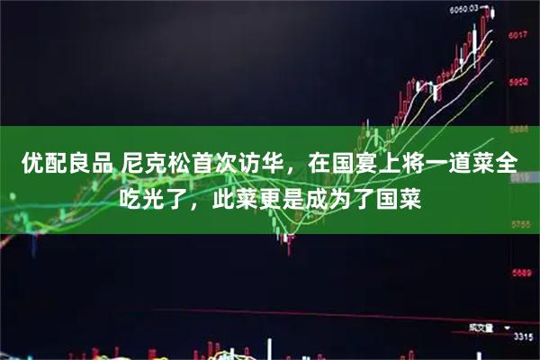 优配良品 尼克松首次访华，在国宴上将一道菜全吃光了，此菜更是成为了国菜