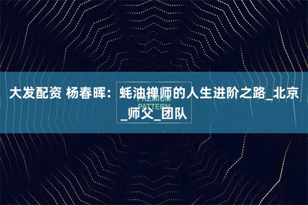 大发配资 杨春晖：蚝油禅师的人生进阶之路_北京_师父_团队