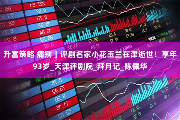 升富策略 痛别丨评剧名家小花玉兰在津逝世！享年93岁_天津评剧院_拜月记_陈佩华