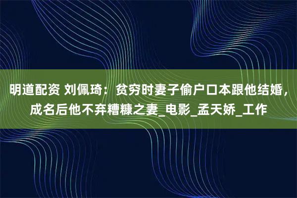 明道配资 刘佩琦：贫穷时妻子偷户口本跟他结婚，成名后他不弃糟糠之妻_电影_孟天娇_工作
