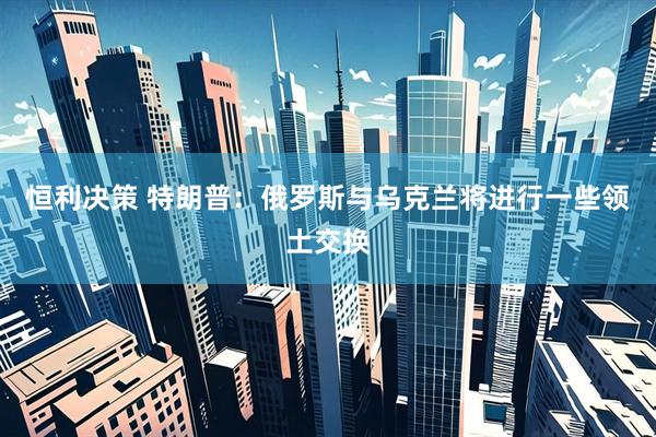 恒利决策 特朗普：俄罗斯与乌克兰将进行一些领土交换