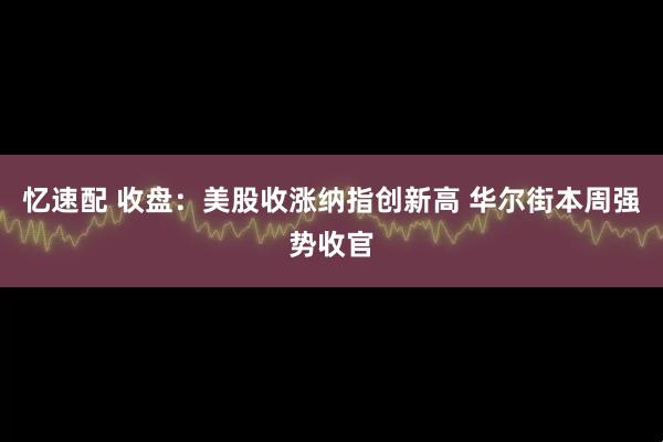 忆速配 收盘：美股收涨纳指创新高 华尔街本周强势收官