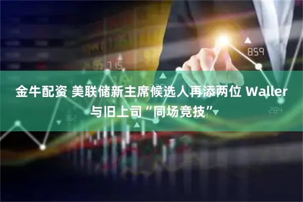 金牛配资 美联储新主席候选人再添两位 Waller与旧上司“同场竞技”