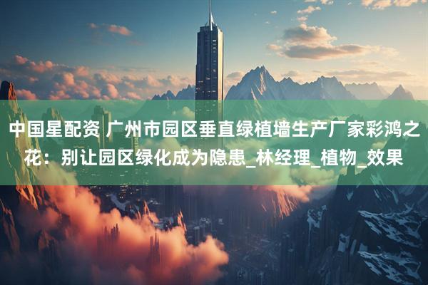 中国星配资 广州市园区垂直绿植墙生产厂家彩鸿之花：别让园区绿化成为隐患_林经理_植物_效果