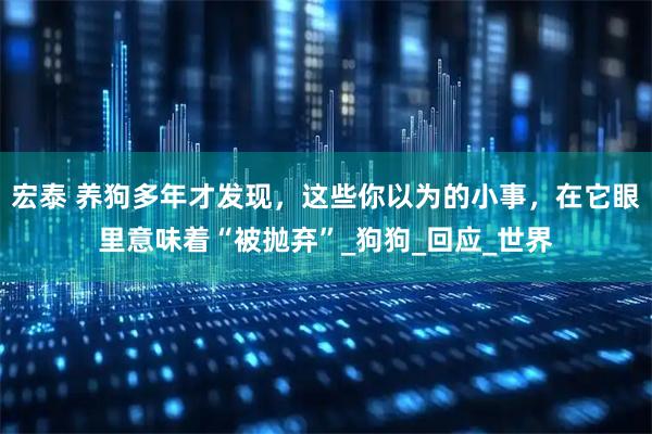 宏泰 养狗多年才发现，这些你以为的小事，在它眼里意味着“被抛弃”_狗狗_回应_世界