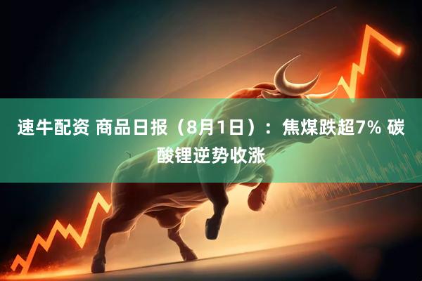 速牛配资 商品日报（8月1日）：焦煤跌超7% 碳酸锂逆势收涨