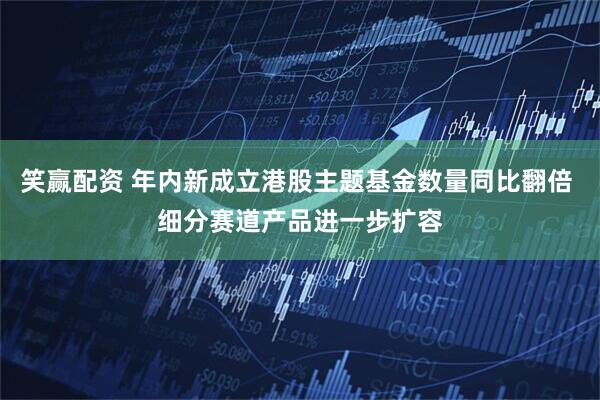 笑赢配资 年内新成立港股主题基金数量同比翻倍 细分赛道产品进一步扩容