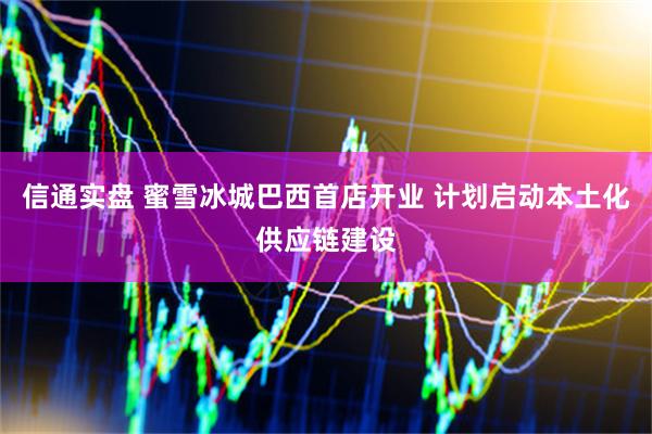 信通实盘 蜜雪冰城巴西首店开业 计划启动本土化供应链建设