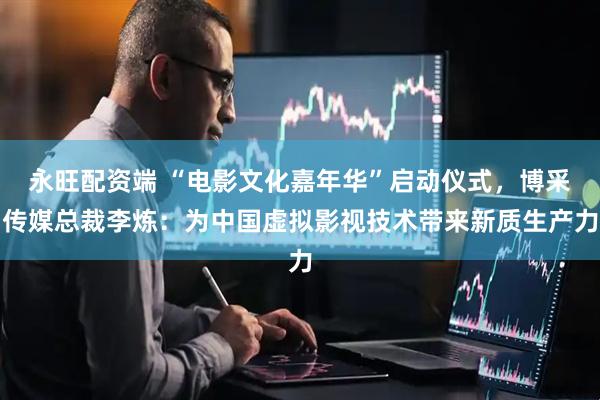 永旺配资端 “电影文化嘉年华”启动仪式，博采传媒总裁李炼：为中国虚拟影视技术带来新质生产力