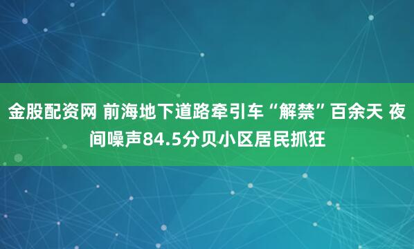 金股配资网 前海地下道路牵引车“解禁”百余天 夜间噪声84.5分贝小区居民抓狂
