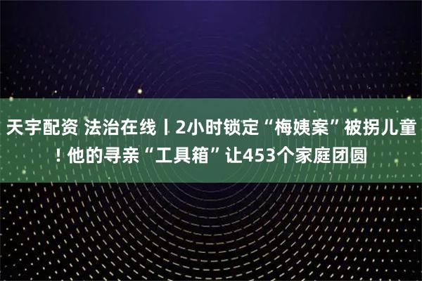 天宇配资 法治在线丨2小时锁定“梅姨案”被拐儿童! 他的寻亲“工具箱”让453个家庭团圆