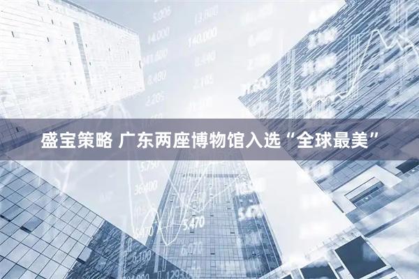 盛宝策略 广东两座博物馆入选“全球最美”
