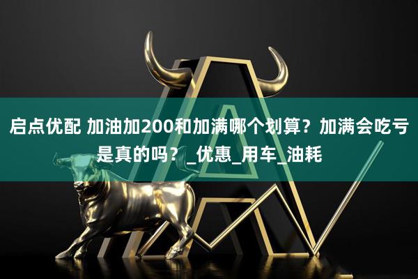 启点优配 加油加200和加满哪个划算？加满会吃亏是真的吗？_优惠_用车_油耗