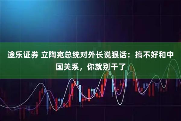 途乐证券 立陶宛总统对外长说狠话：搞不好和中国关系，你就别干了