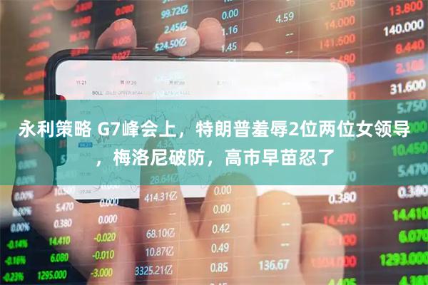 永利策略 G7峰会上，特朗普羞辱2位两位女领导，梅洛尼破防，高市早苗忍了