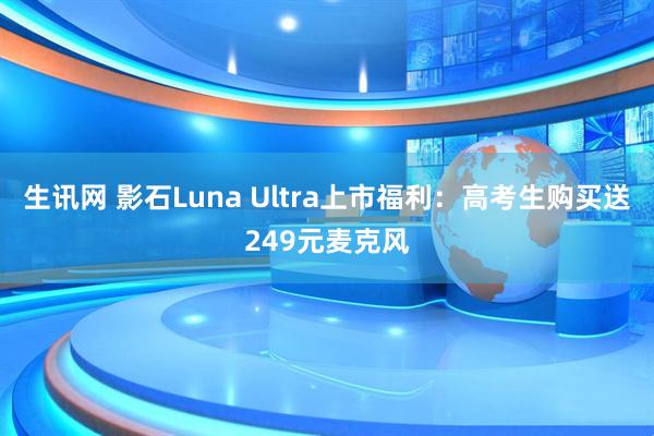 生讯网 影石Luna Ultra上市福利：高考生购买送249元麦克风
