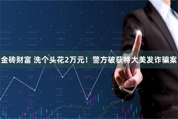 金砖财富 洗个头花2万元！警方破获特大美发诈骗案